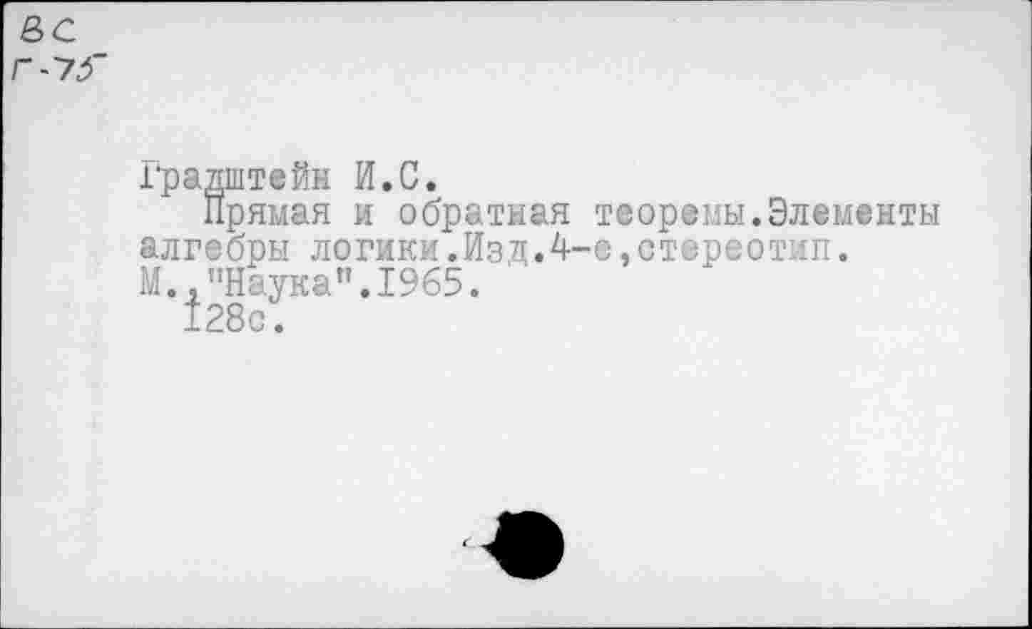 ﻿е>с
Г~7Г
Градштейж И.С.
Прямая и обратная теоремы.Элементы алгебры логики.Изд.4-е,стереотип. М., "Наука”.1965.